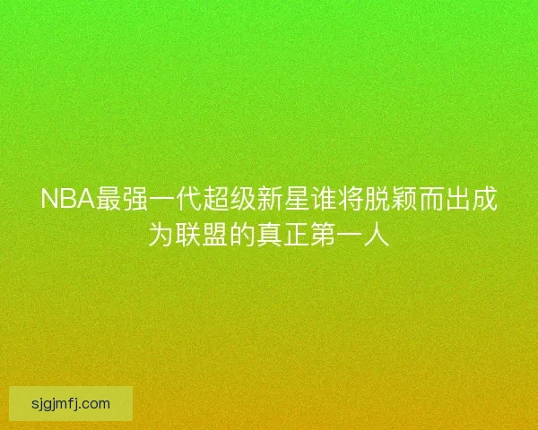 NBA最强一代超级新星谁将脱颖而出成为联盟的真正第一人 NBA最强一代超级新星谁将脱颖而出成为联盟的真正第一人