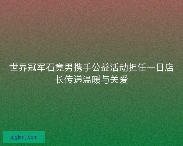 世界冠军石竟男携手公益活动担任一日店长传递温暖与关爱 世界冠军石竟男携手公益活动担任一日店长传递温暖与关爱