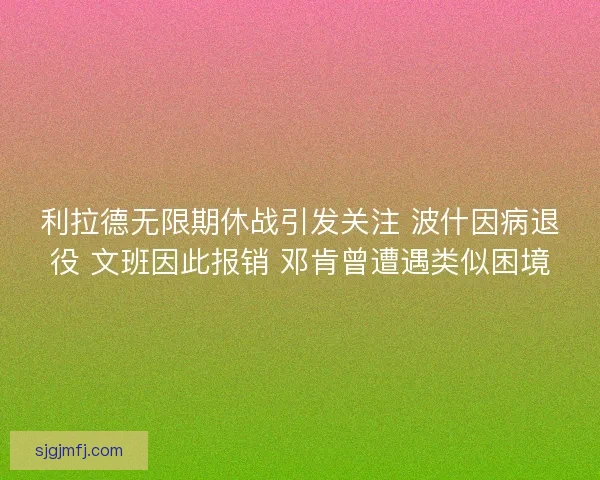 利拉德无限期休战引发关注 波什因病退役 文班因此报销 邓肯曾遭遇类似困境 利拉德无限期休战引发关注 波什因病退役 文班因此报销 邓肯曾遭遇类似困境