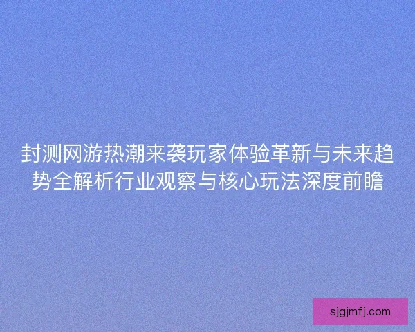 封测网游热潮来袭玩家体验革新与未来趋势全解析行业观察与核心玩法深度前瞻
