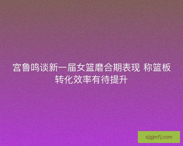 宫鲁鸣谈新一届女篮磨合期表现 称篮板转化效率有待提升