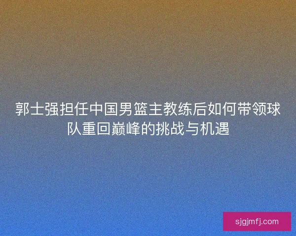 郭士强担任中国男篮主教练后如何带领球队重回巅峰的挑战与机遇