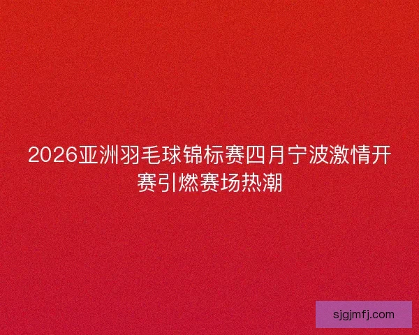 2026亚洲羽毛球锦标赛四月宁波激情开赛引燃赛场热潮