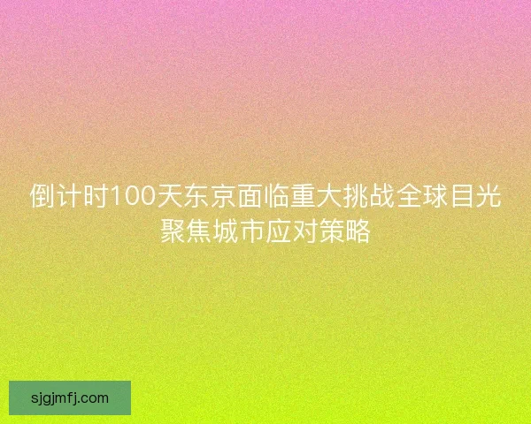 倒计时100天东京面临重大挑战全球目光聚焦城市应对策略