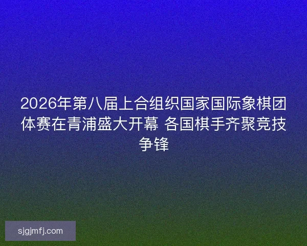 2026年第八届上合组织国家国际象棋团体赛在青浦盛大开幕 各国棋手齐聚竞技争锋