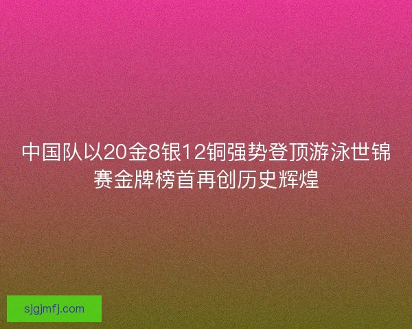 中国队以20金8银12铜强势登顶游泳世锦赛金牌榜首再创历史辉煌