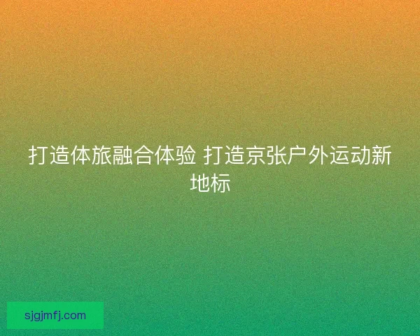 打造体旅融合体验 打造京张户外运动新地标