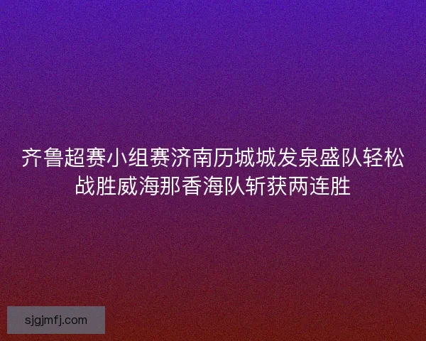齐鲁超赛小组赛济南历城城发泉盛队轻松战胜威海那香海队斩获两连胜