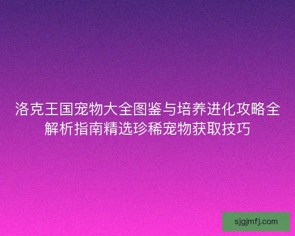 洛克王国宠物大全图鉴与培养进化攻略全解析指南精选珍稀宠物获取技巧