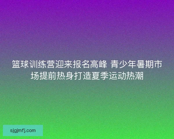 篮球训练营迎来报名高峰 青少年暑期市场提前热身打造夏季运动热潮 篮球训练营迎来报名高峰 青少年暑期市场提前热身打造夏季运动热潮