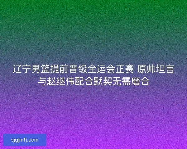 辽宁男篮提前晋级全运会正赛 原帅坦言与赵继伟配合默契无需磨合