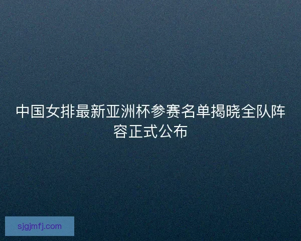 中国女排最新亚洲杯参赛名单揭晓全队阵容正式公布