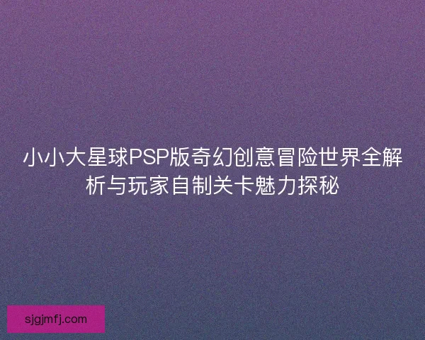 小小大星球PSP版奇幻创意冒险世界全解析与玩家自制关卡魅力探秘