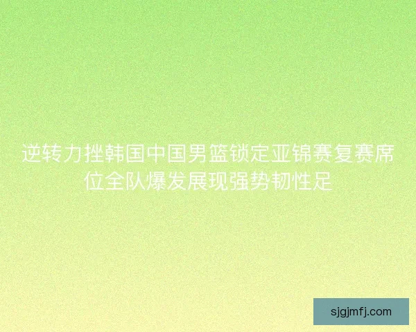逆转力挫韩国中国男篮锁定亚锦赛复赛席位全队爆发展现强势韧性足