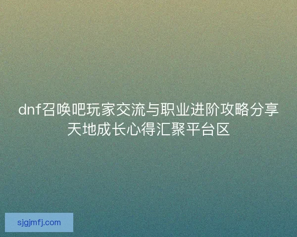 dnf召唤吧玩家交流与职业进阶攻略分享天地成长心得汇聚平台区