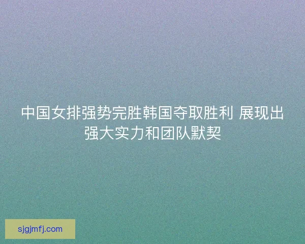 中国女排强势完胜韩国夺取胜利 展现出强大实力和团队默契