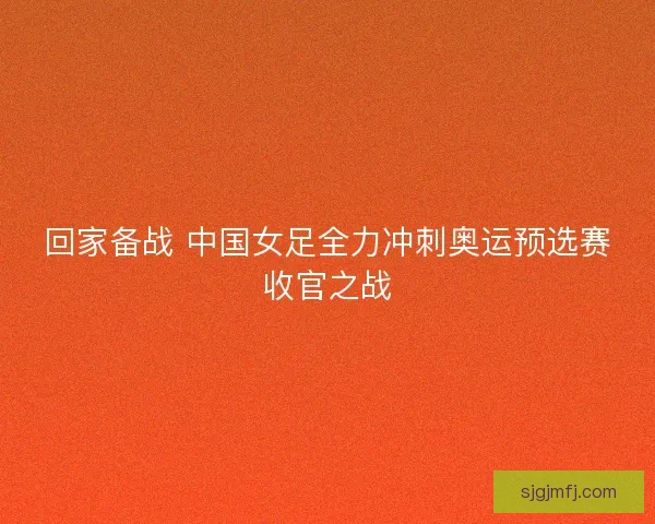 回家备战 中国女足全力冲刺奥运预选赛收官之战