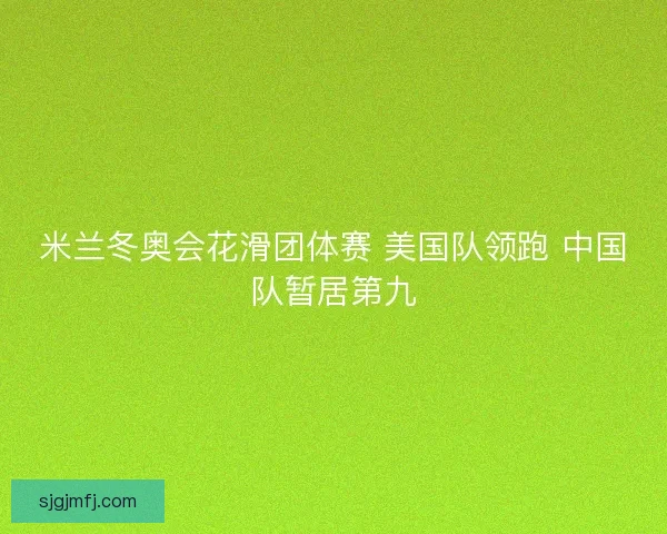 米兰冬奥会花滑团体赛 美国队领跑 中国队暂居第九