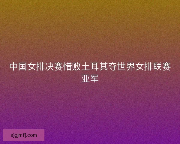 中国女排决赛惜败土耳其夺世界女排联赛亚军